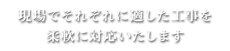 現場でそれぞれに適した工事を柔軟に対応いたします